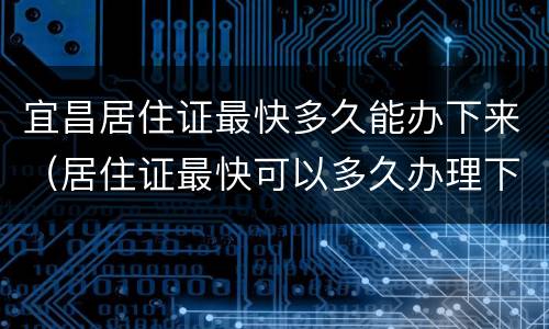 宜昌居住证最快多久能办下来（居住证最快可以多久办理下来）