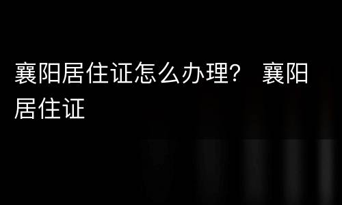 襄阳居住证怎么办理？ 襄阳 居住证