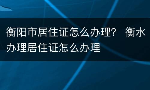 衡阳市居住证怎么办理？ 衡水办理居住证怎么办理