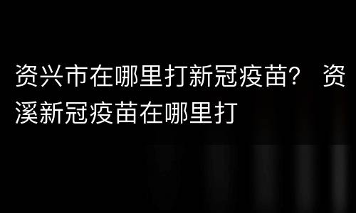 资兴市在哪里打新冠疫苗？ 资溪新冠疫苗在哪里打
