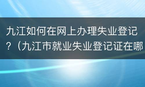 九江如何在网上办理失业登记?（九江市就业失业登记证在哪办理）