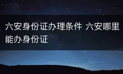六安身份证办理条件 六安哪里能办身份证