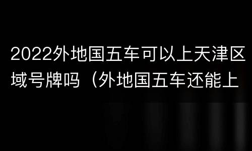 2022外地国五车可以上天津区域号牌吗（外地国五车还能上天津牌吗）