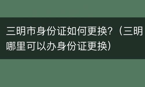 三明市身份证如何更换?（三明哪里可以办身份证更换）