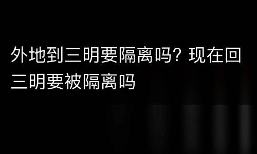 外地到三明要隔离吗? 现在回三明要被隔离吗
