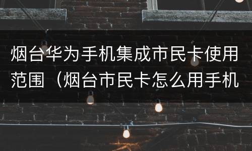 烟台华为手机集成市民卡使用范围（烟台市民卡怎么用手机充值）
