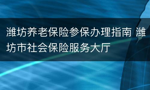 潍坊养老保险参保办理指南 潍坊市社会保险服务大厅