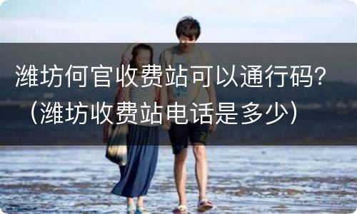 潍坊何官收费站可以通行码？（潍坊收费站电话是多少）