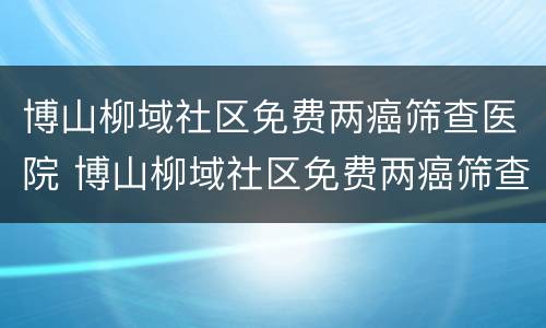 博山柳域社区免费两癌筛查医院 博山柳域社区免费两癌筛查医院有哪些