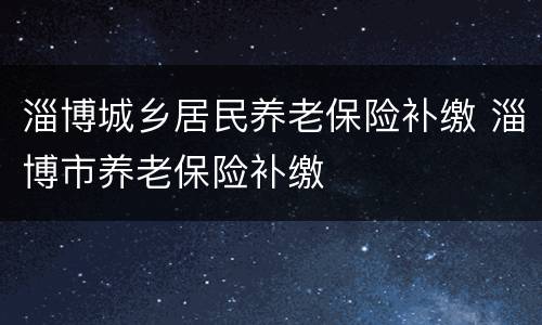 淄博城乡居民养老保险补缴 淄博市养老保险补缴
