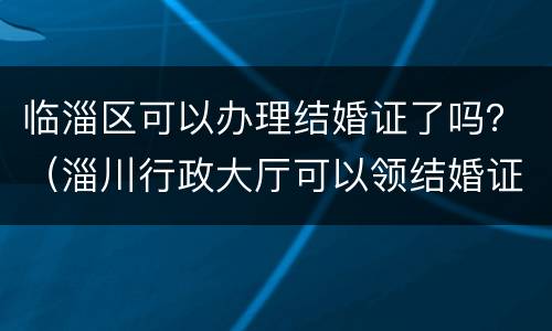 临淄区可以办理结婚证了吗？（淄川行政大厅可以领结婚证吗）