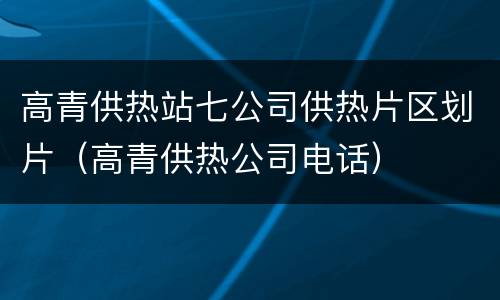 高青供热站七公司供热片区划片（高青供热公司电话）