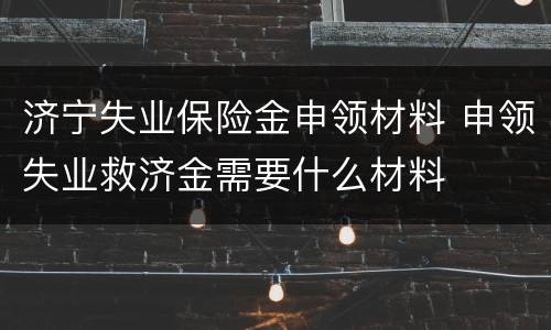 济宁失业保险金申领材料 申领失业救济金需要什么材料