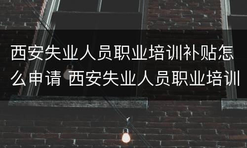 西安失业人员职业培训补贴怎么申请 西安失业人员职业培训补贴怎么申请的