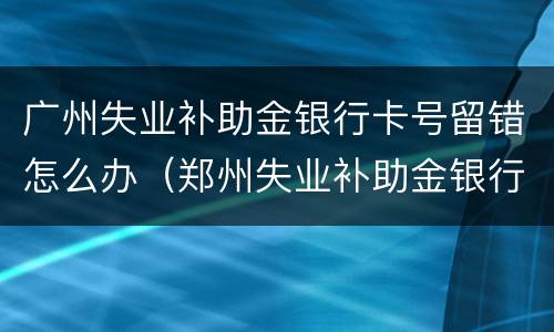 广州失业补助金银行卡号留错怎么办（郑州失业补助金银行卡号留错怎么办）
