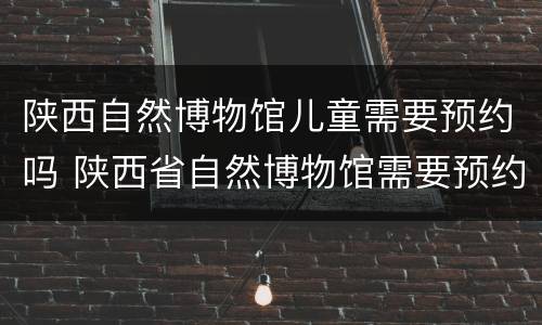 陕西自然博物馆儿童需要预约吗 陕西省自然博物馆需要预约吗