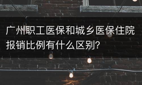 广州职工医保和城乡医保住院报销比例有什么区别？