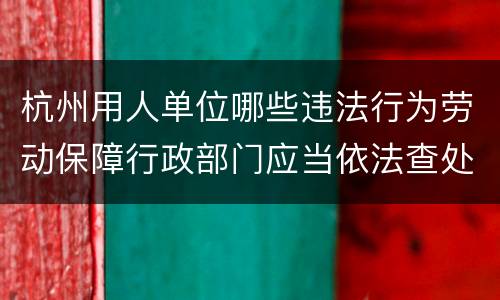 杭州用人单位哪些违法行为劳动保障行政部门应当依法查处？