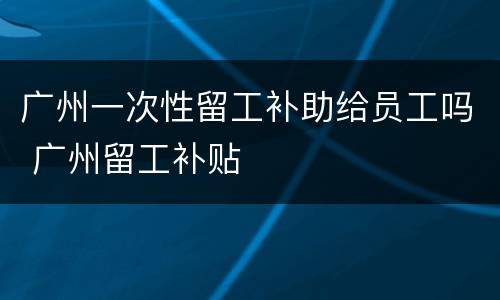广州一次性留工补助给员工吗 广州留工补贴