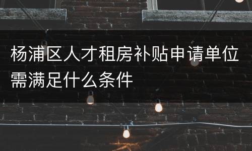 杨浦区人才租房补贴申请单位需满足什么条件