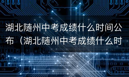 湖北随州中考成绩什么时间公布（湖北随州中考成绩什么时间公布2022）
