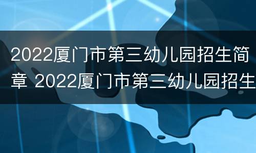 2022厦门市第三幼儿园招生简章 2022厦门市第三幼儿园招生简章视频