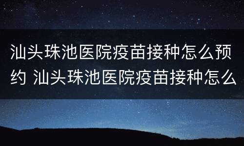 汕头珠池医院疫苗接种怎么预约 汕头珠池医院疫苗接种怎么预约的