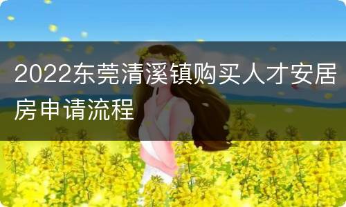 2022东莞清溪镇购买人才安居房申请流程