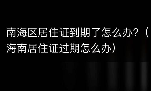 南海区居住证到期了怎么办?（海南居住证过期怎么办）