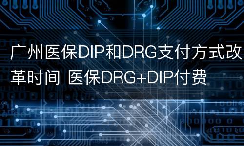 广州医保DIP和DRG支付方式改革时间 医保DRG+DIP付费