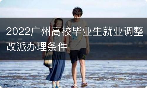 2022广州高校毕业生就业调整改派办理条件