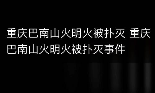 重庆巴南山火明火被扑灭 重庆巴南山火明火被扑灭事件