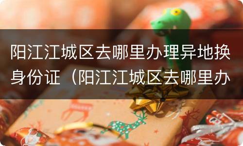 阳江江城区去哪里办理异地换身份证（阳江江城区去哪里办理异地换身份证的）