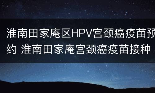 淮南田家庵区HPV宫颈癌疫苗预约 淮南田家庵宫颈癌疫苗接种点