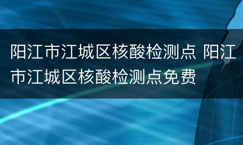 阳江市江城区核酸检测点 阳江市江城区核酸检测点免费
