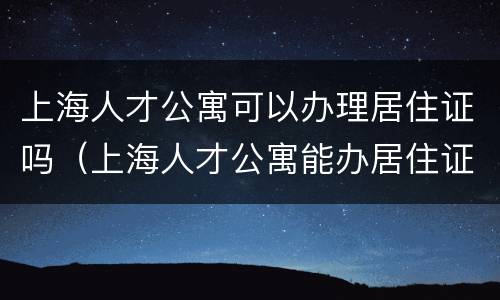 上海人才公寓可以办理居住证吗（上海人才公寓能办居住证吗）