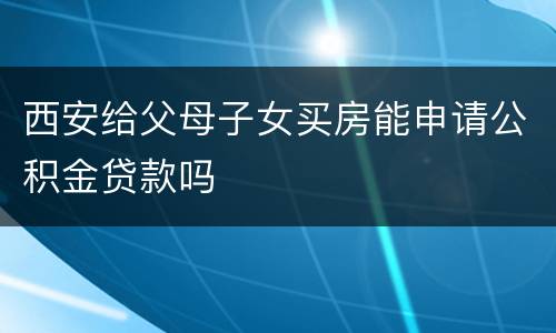 西安给父母子女买房能申请公积金贷款吗