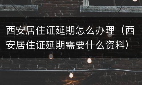 西安居住证延期怎么办理（西安居住证延期需要什么资料）