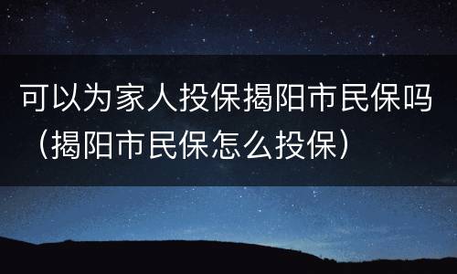 可以为家人投保揭阳市民保吗（揭阳市民保怎么投保）
