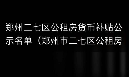 郑州二七区公租房货币补贴公示名单（郑州市二七区公租房最新消息）