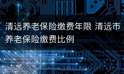 清远养老保险缴费年限 清远市养老保险缴费比例