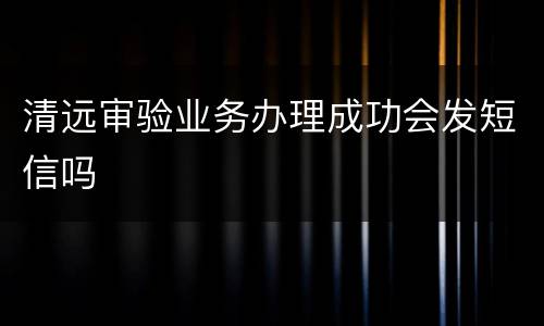 清远审验业务办理成功会发短信吗