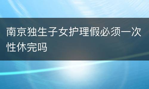 南京独生子女护理假必须一次性休完吗