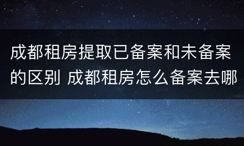 成都租房提取已备案和未备案的区别 成都租房怎么备案去哪里备案