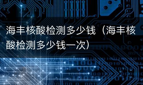 海丰核酸检测多少钱（海丰核酸检测多少钱一次）