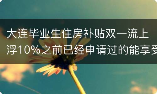 大连毕业生住房补贴双一流上浮10%之前已经申请过的能享受吗