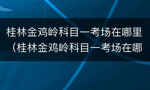 桂林金鸡岭科目一考场在哪里（桂林金鸡岭科目一考场在哪里啊）