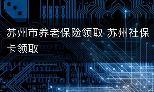苏州市养老保险领取 苏州社保卡领取