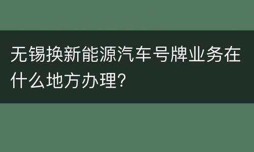 无锡换新能源汽车号牌业务在什么地方办理?
