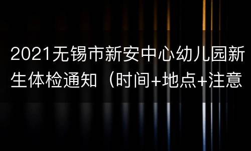2021无锡市新安中心幼儿园新生体检通知（时间+地点+注意事项）